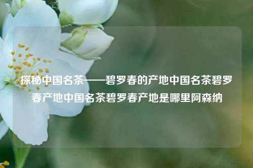 探秘中国名茶——碧罗春的产地中国名茶碧罗春产地中国名茶碧罗春产地是哪里阿森纳