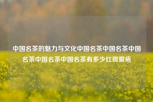 中国名茶的魅力与文化中国名茶中国名茶中国名茶中国名茶中国名茶有多少红斑狼疮