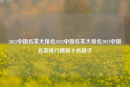 2022中国名茶大排名2022中国名茶大排名2021中国名茶排行榜前十名杨子