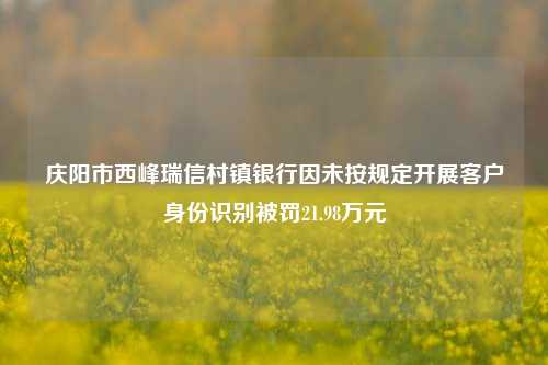 庆阳市西峰瑞信村镇银行因未按规定开展客户身份识别被罚21.98万元