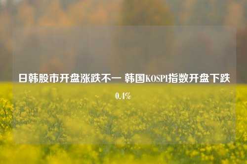 日韩股市开盘涨跌不一 韩国KOSPI指数开盘下跌0.4%