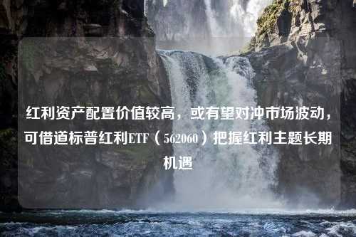 红利资产配置价值较高，或有望对冲市场波动，可借道标普红利ETF（562060）把握红利主题长期机遇