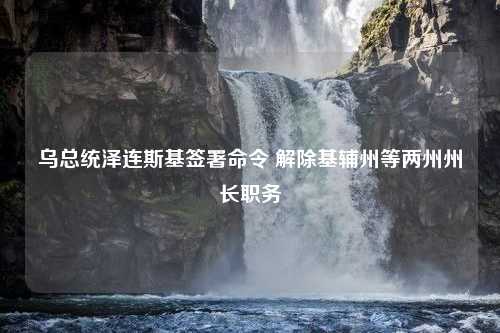 乌总统泽连斯基签署命令 解除基辅州等两州州长职务