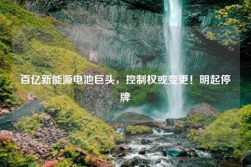 百亿新能源电池巨头，控制权或变更！明起停牌