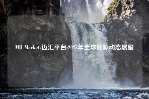 MH Markets迈汇平台:2025年全球能源动态展望