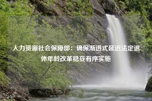 人力资源社会保障部：确保渐进式延迟法定退休年龄改革稳妥有序实施