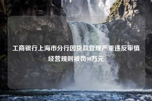 工商银行上海市分行因贷款管理严重违反审慎经营规则被罚90万元