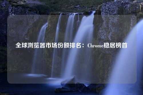 全球浏览器市场份额排名：Chrome稳居榜首