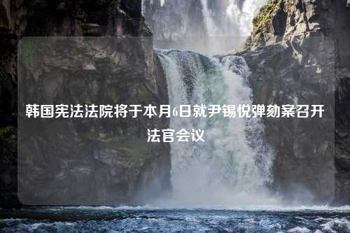 韩国宪法法院将于本月6日就尹锡悦弹劾案召开法官会议