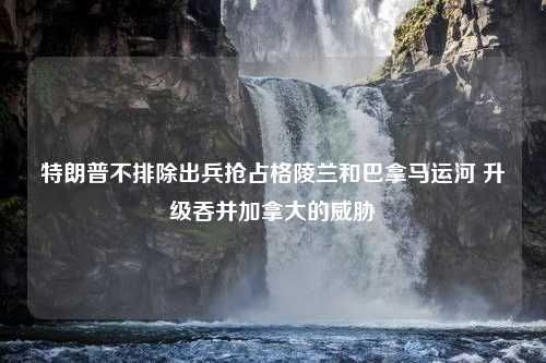 特朗普不排除出兵抢占格陵兰和巴拿马运河 升级吞并加拿大的威胁