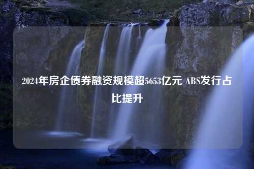 2024年房企债券融资规模超5653亿元 ABS发行占比提升