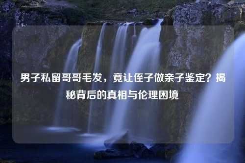 男子私留哥哥毛发，竟让侄子做亲子鉴定？揭秘背后的真相与伦理困境