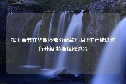 拟于春节在华暂停部分新款Model Y生产线以进行升级 特斯拉涨逾5%