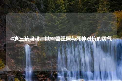 43岁三孩妈妈，以999套遗照与死神对抗的勇气