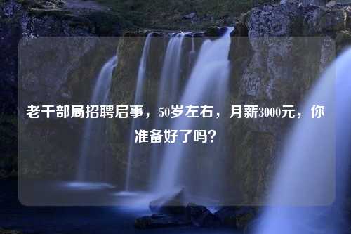 老干部局招聘启事，50岁左右，月薪3000元，你准备好了吗？