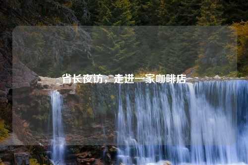 省长夜访，走进一家咖啡店