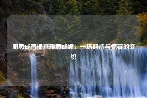 周思成直播查雅思成绩，一场期待与惊喜的交织