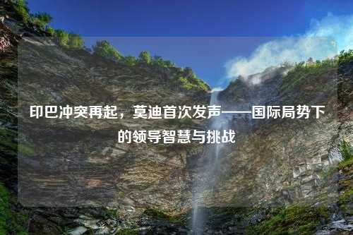 印巴冲突再起，莫迪首次发声——国际局势下的领导智慧与挑战