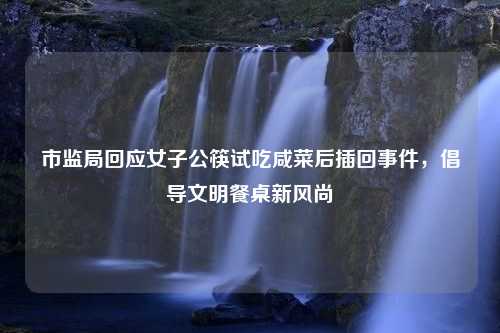 市监局回应女子公筷试吃咸菜后插回事件，倡导文明餐桌新风尚